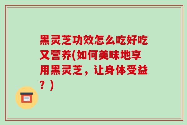 黑灵芝功效怎么吃好吃又营养(如何美味地享用黑灵芝，让身体受益？)