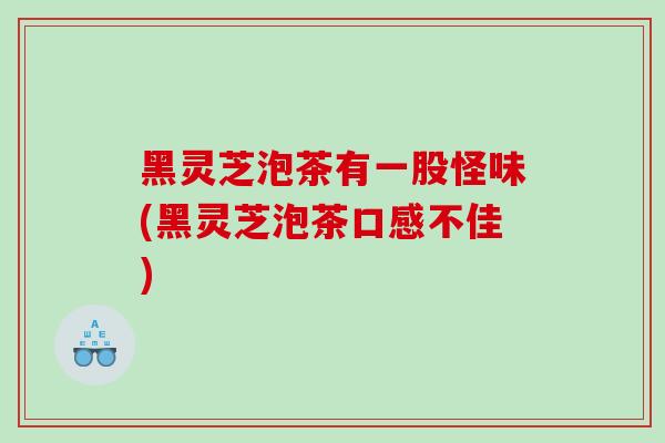 黑灵芝泡茶有一股怪味(黑灵芝泡茶口感不佳)