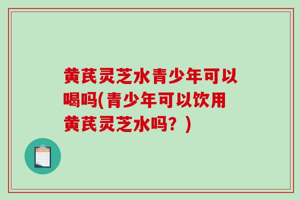 黄芪灵芝水青少年可以喝吗(青少年可以饮用黄芪灵芝水吗？)