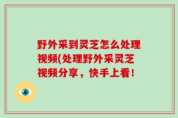 野外采到灵芝怎么处理视频(处理野外采灵芝视频分享，快手上看！