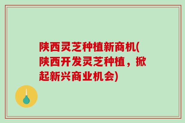 陕西灵芝种植新商机(陕西开发灵芝种植，掀起新兴商业机会)