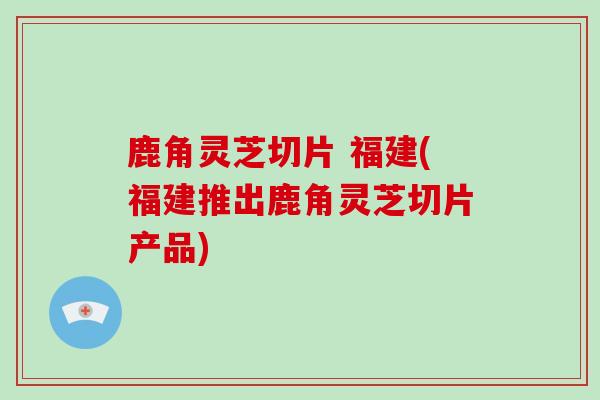 鹿角灵芝切片 福建(福建推出鹿角灵芝切片产品)