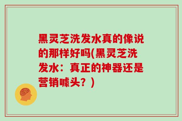 黑灵芝洗发水真的像说的那样好吗(黑灵芝洗发水：真正的神器还是营销噱头？)