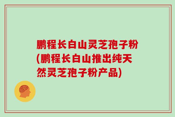 鹏程长白山灵芝孢子粉(鹏程长白山推出纯天然灵芝孢子粉产品)