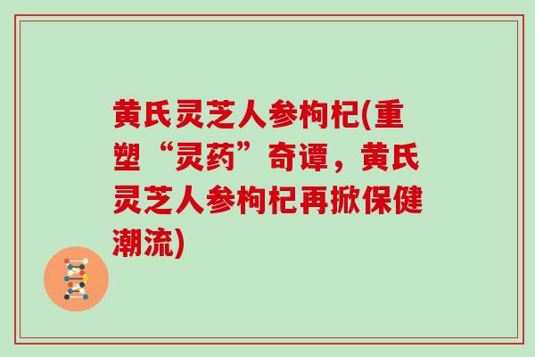 黄氏灵芝人参枸杞(重塑“灵药”奇谭，黄氏灵芝人参枸杞再掀保健潮流)