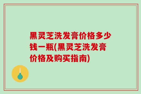 黑灵芝洗发膏价格多少钱一瓶(黑灵芝洗发膏价格及购买指南)