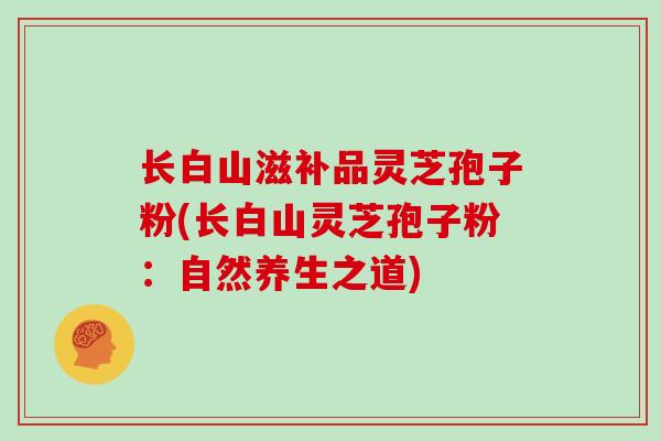 长白山滋补品灵芝孢子粉(长白山灵芝孢子粉：自然养生之道)