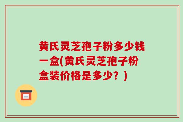 黄氏灵芝孢子粉多少钱一盒(黄氏灵芝孢子粉盒装价格是多少？)