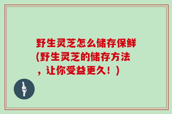野生灵芝怎么储存保鲜(野生灵芝的储存方法，让你受益更久！)