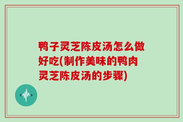 鸭子灵芝陈皮汤怎么做好吃(制作美味的鸭肉灵芝陈皮汤的步骤)