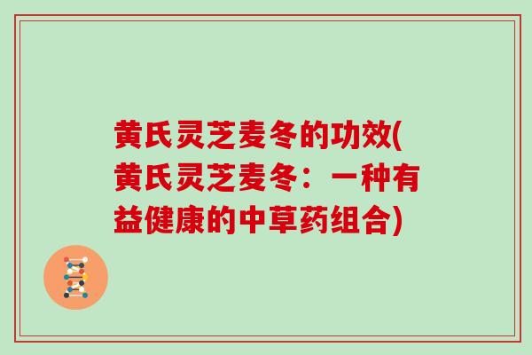 黄氏灵芝麦冬的功效(黄氏灵芝麦冬：一种有益健康的中草药组合)