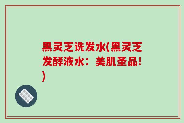 黑灵芝诜发水(黑灵芝发酵液水：美肌圣品!)