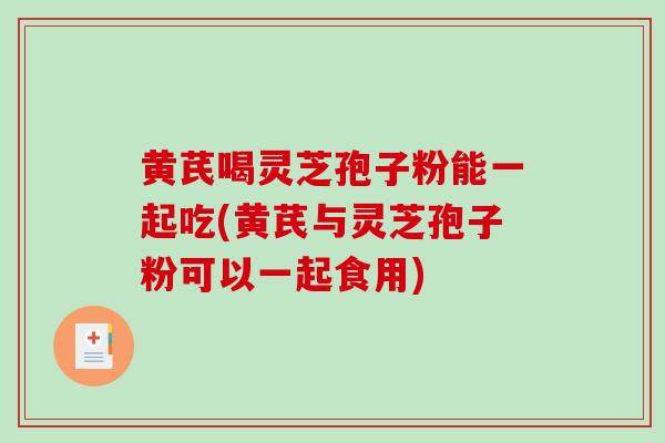 黄芪喝灵芝孢子粉能一起吃(黄芪与灵芝孢子粉可以一起食用)