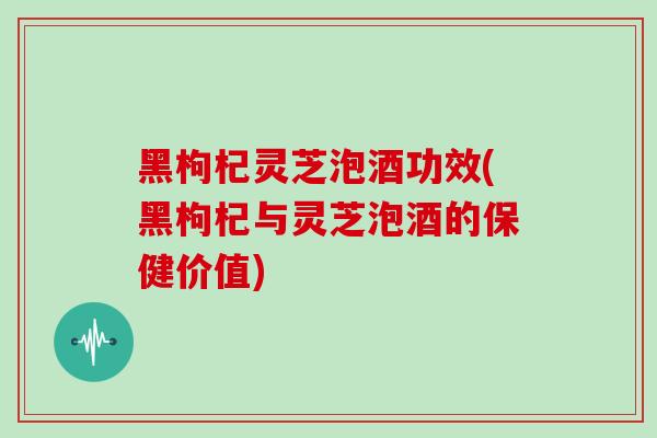 黑枸杞灵芝泡酒功效(黑枸杞与灵芝泡酒的保健价值)