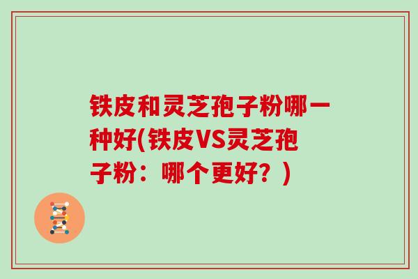 铁皮和灵芝孢子粉哪一种好(铁皮VS灵芝孢子粉：哪个更好？)