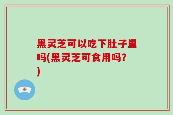 黑灵芝可以吃下肚子里吗(黑灵芝可食用吗？)