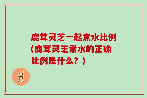 鹿茸灵芝一起煮水比例(鹿茸灵芝煮水的正确比例是什么？)
