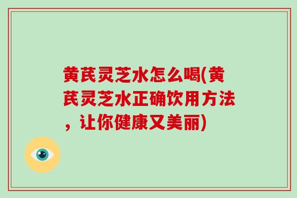 黄芪灵芝水怎么喝(黄芪灵芝水正确饮用方法，让你健康又美丽)