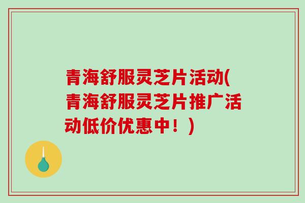 青海舒服灵芝片活动(青海舒服灵芝片推广活动低价优惠中！)