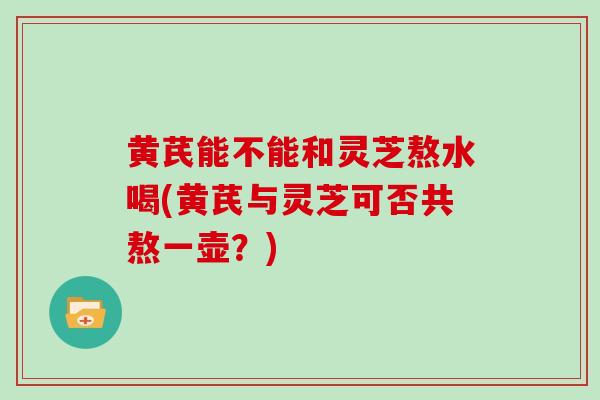 黄芪能不能和灵芝熬水喝(黄芪与灵芝可否共熬一壶？)