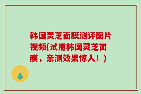 韩国灵芝面膜测评图片视频(试用韩国灵芝面膜，亲测效果惊人！)