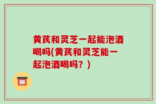 黄芪和灵芝一起能泡酒喝吗(黄芪和灵芝能一起泡酒喝吗？)