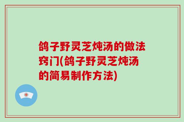 鸽子野灵芝炖汤的做法窍门(鸽子野灵芝炖汤的简易制作方法)