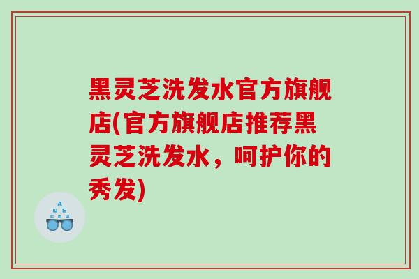 黑灵芝洗发水官方旗舰店(官方旗舰店推荐黑灵芝洗发水，呵护你的秀发)