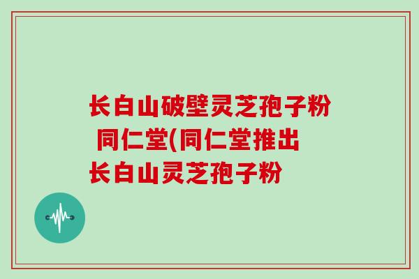 长白山破壁灵芝孢子粉 同仁堂(同仁堂推出长白山灵芝孢子粉