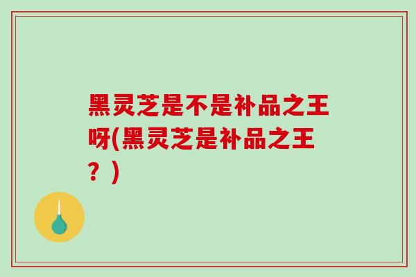 黑灵芝是不是补品之王呀(黑灵芝是补品之王？)