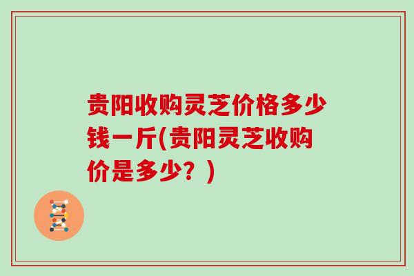 贵阳收购灵芝价格多少钱一斤(贵阳灵芝收购价是多少？)