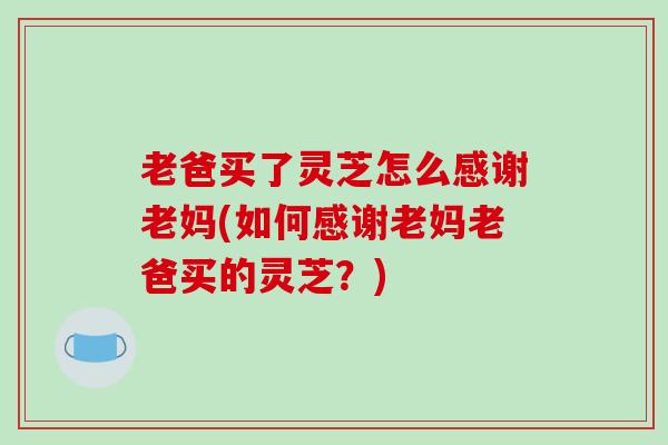 老爸买了灵芝怎么感谢老妈(如何感谢老妈老爸买的灵芝？)