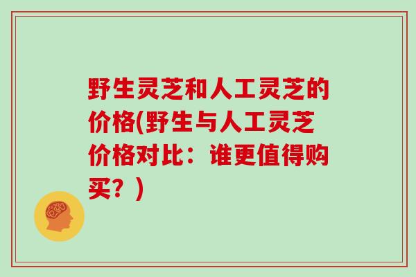 野生灵芝和人工灵芝的价格(野生与人工灵芝价格对比：谁更值得购买？)
