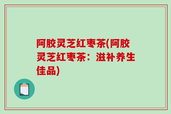 阿胶灵芝红枣茶(阿胶灵芝红枣茶：滋补养生佳品)
