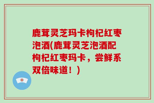 鹿茸灵芝玛卡枸杞红枣泡酒(鹿茸灵芝泡酒配枸杞红枣玛卡，尝鲜系双倍味道！)