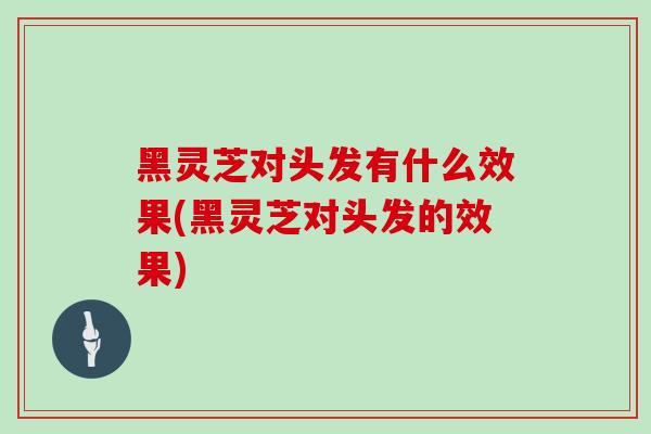 黑灵芝对头发有什么效果(黑灵芝对头发的效果)