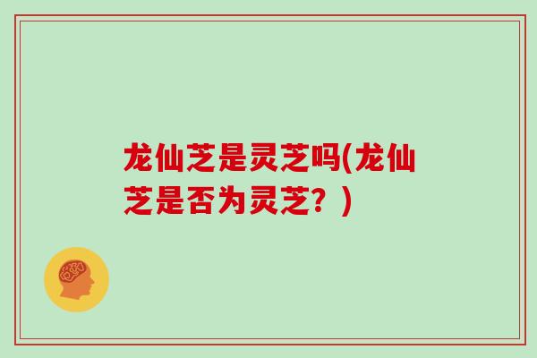 龙仙芝是灵芝吗(龙仙芝是否为灵芝？)
