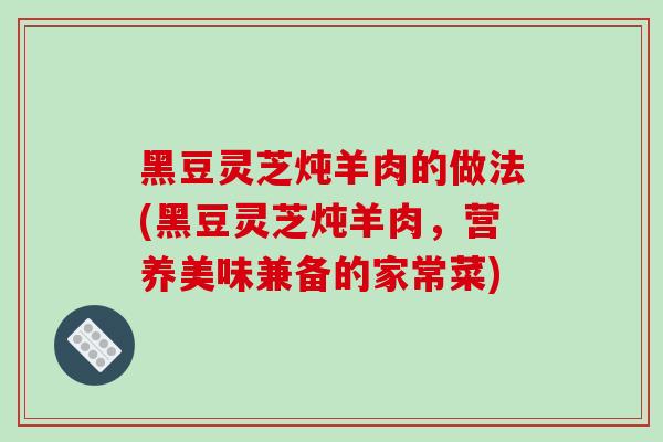 黑豆灵芝炖羊肉的做法(黑豆灵芝炖羊肉，营养美味兼备的家常菜)