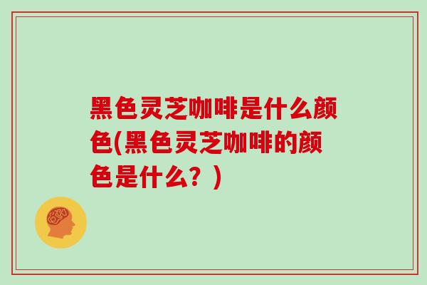 黑色灵芝咖啡是什么颜色(黑色灵芝咖啡的颜色是什么？)