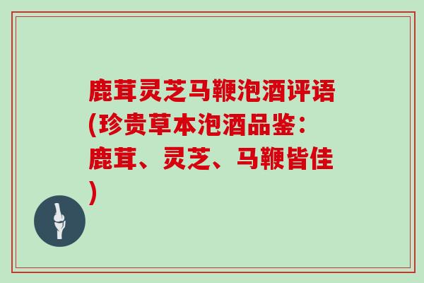 鹿茸灵芝马鞭泡酒评语(珍贵草本泡酒品鉴：鹿茸、灵芝、马鞭皆佳)