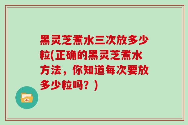 黑灵芝煮水三次放多少粒(正确的黑灵芝煮水方法，你知道每次要放多少粒吗？)