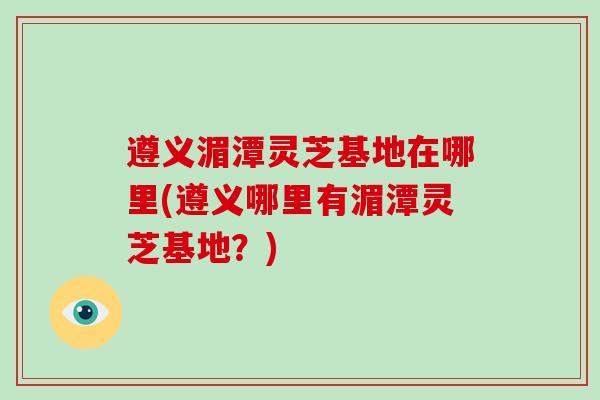 遵义湄潭灵芝基地在哪里(遵义哪里有湄潭灵芝基地？)