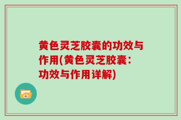 黄色灵芝胶囊的功效与作用(黄色灵芝胶囊：功效与作用详解)