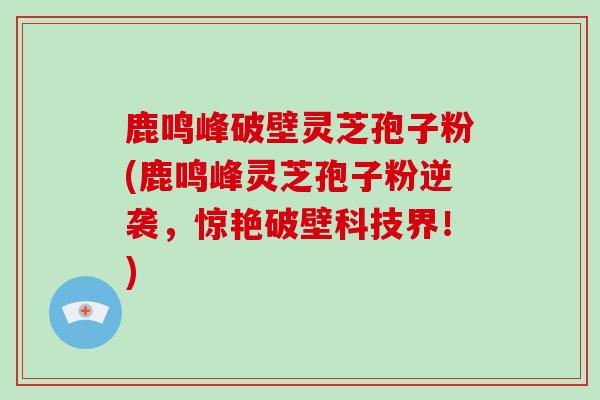鹿鸣峰破壁灵芝孢子粉(鹿鸣峰灵芝孢子粉逆袭，惊艳破壁科技界！)