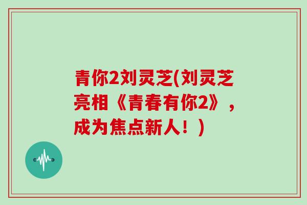 青你2刘灵芝(刘灵芝亮相《青春有你2》，成为焦点新人！)