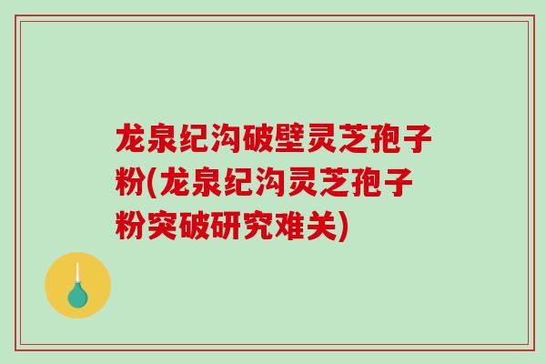 龙泉纪沟破壁灵芝孢子粉(龙泉纪沟灵芝孢子粉突破研究难关)