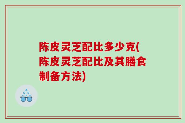 陈皮灵芝配比多少克(陈皮灵芝配比及其膳食制备方法)
