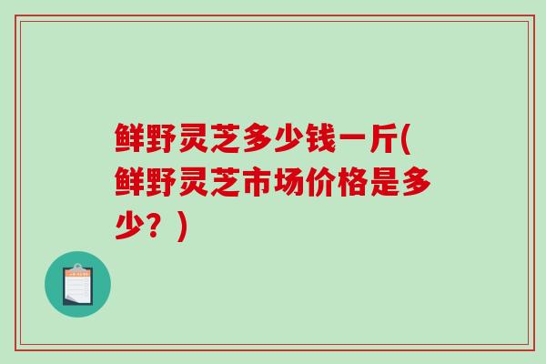 鲜野灵芝多少钱一斤(鲜野灵芝市场价格是多少？)