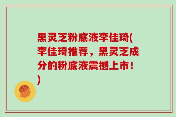 黑灵芝粉底液李佳琦(李佳琦推荐，黑灵芝成分的粉底液震撼上市！)