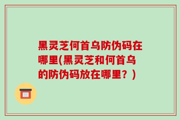 黑灵芝何首乌防伪码在哪里(黑灵芝和何首乌的防伪码放在哪里？)